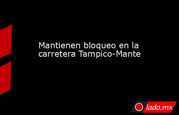 Mantienen bloqueo en la carretera Tampico-Mante. Noticias en tiempo real