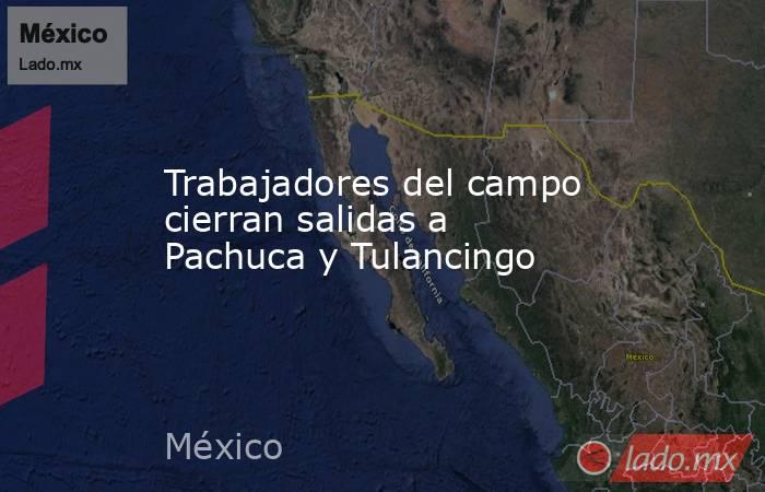 Trabajadores del campo cierran salidas a Pachuca y Tulancingo. Noticias en tiempo real