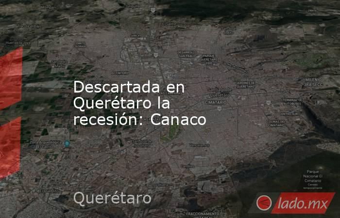 Descartada en Querétaro la recesión: Canaco. Noticias en tiempo real