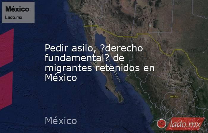 Pedir asilo, ?derecho fundamental? de migrantes retenidos en México. Noticias en tiempo real