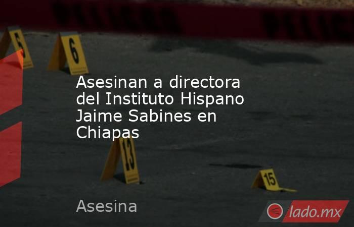 Asesinan a directora del Instituto Hispano Jaime Sabines en Chiapas. Noticias en tiempo real