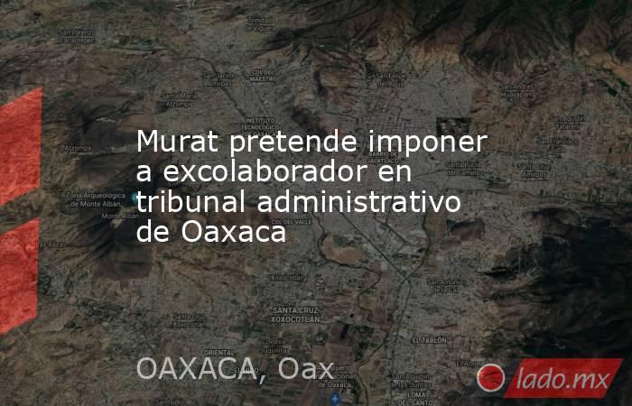 Murat pretende imponer a excolaborador en tribunal administrativo de Oaxaca. Noticias en tiempo real