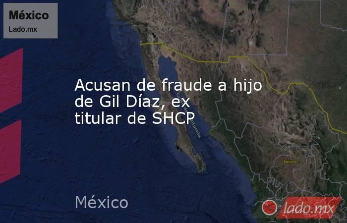Acusan de fraude a hijo de Gil Díaz, ex titular de SHCP. Noticias en tiempo real
