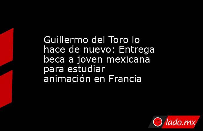Guillermo del Toro lo hace de nuevo: Entrega beca a joven mexicana para estudiar animación en Francia. Noticias en tiempo real