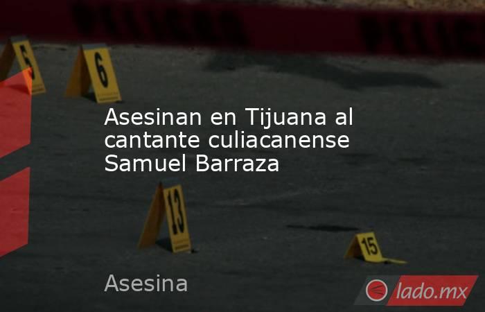 Asesinan en Tijuana al cantante culiacanense Samuel Barraza. Noticias en tiempo real