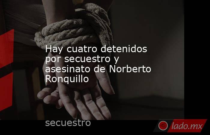 Hay cuatro detenidos por secuestro y asesinato de Norberto Ronquillo. Noticias en tiempo real