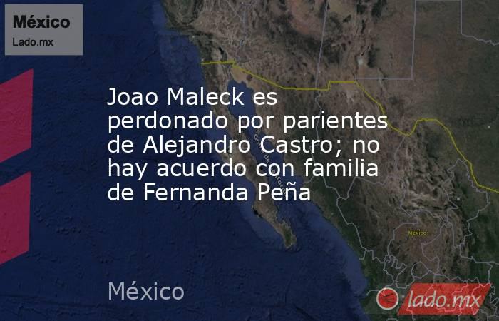 Joao Maleck es perdonado por parientes de Alejandro Castro; no hay acuerdo con familia de Fernanda Peña. Noticias en tiempo real