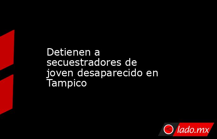 Detienen a secuestradores de  joven desaparecido en Tampico. Noticias en tiempo real