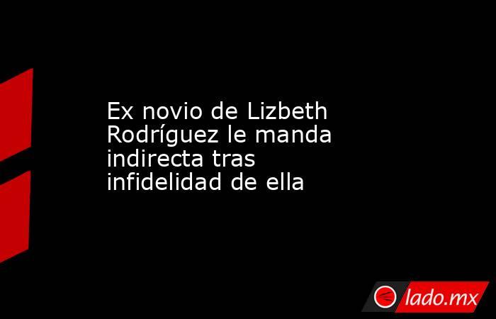 Ex novio de Lizbeth Rodríguez le manda indirecta tras infidelidad de ella . Noticias en tiempo real