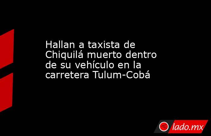Hallan a taxista de Chiquilá muerto dentro de su vehículo en la carretera Tulum-Cobá. Noticias en tiempo real
