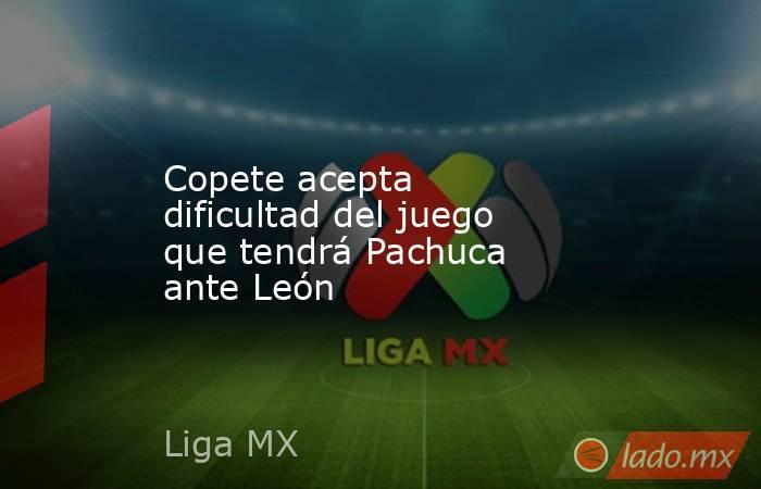 Copete acepta dificultad del juego que tendrá Pachuca ante León. Noticias en tiempo real