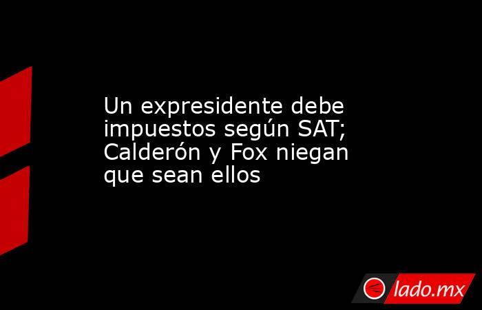 Un expresidente debe impuestos según SAT; Calderón y Fox niegan que sean ellos. Noticias en tiempo real