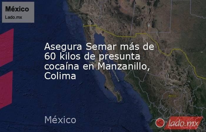 Asegura Semar más de 60 kilos de presunta cocaína en Manzanillo, Colima. Noticias en tiempo real