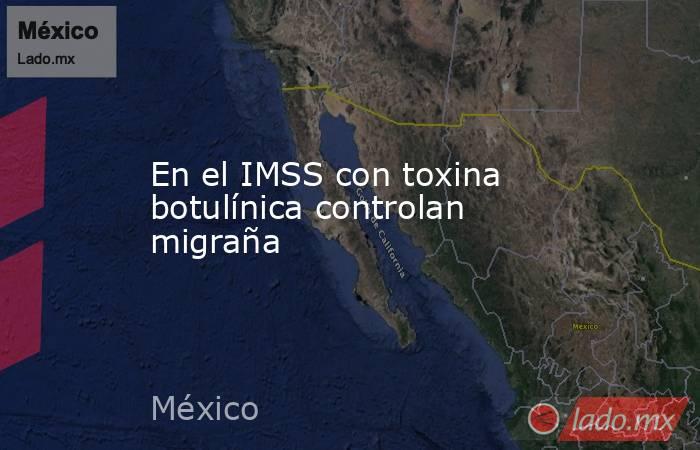 En el IMSS con toxina botulínica controlan migraña. Noticias en tiempo real