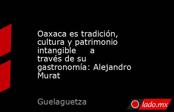 Oaxaca es tradición, cultura y patrimonio intangible     a través de su gastronomía: Alejandro Murat. Noticias en tiempo real