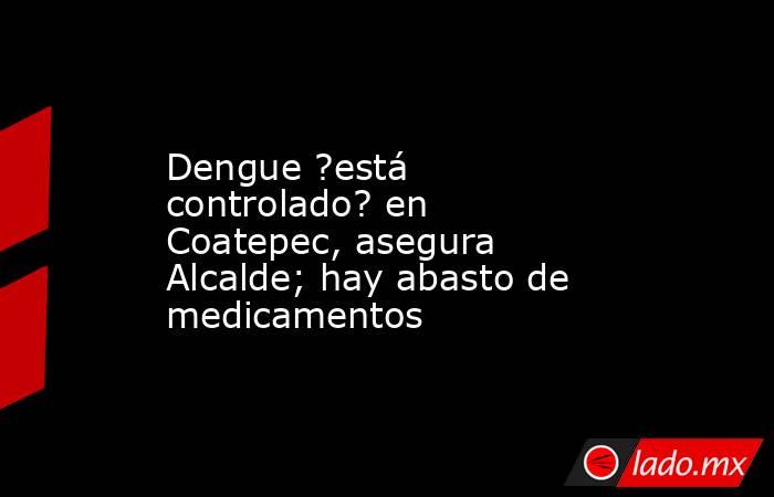 Dengue ?está controlado? en Coatepec, asegura Alcalde; hay abasto de medicamentos. Noticias en tiempo real