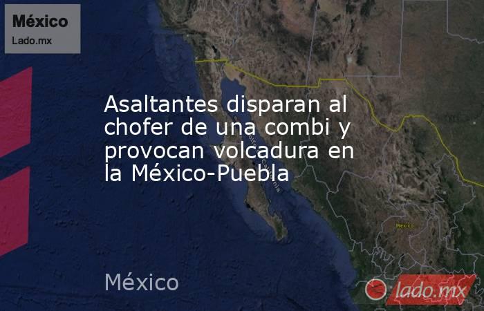 Asaltantes disparan al chofer de una combi y provocan volcadura en la México-Puebla. Noticias en tiempo real