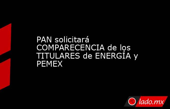 PAN solicitará COMPARECENCIA de los TITULARES de ENERGÍA y PEMEX. Noticias en tiempo real