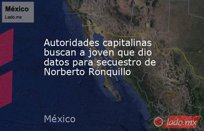 Autoridades capitalinas buscan a joven que dio datos para secuestro de Norberto Ronquillo. Noticias en tiempo real
