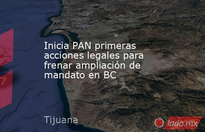 Inicia PAN primeras acciones legales para frenar ampliación de mandato en BC. Noticias en tiempo real