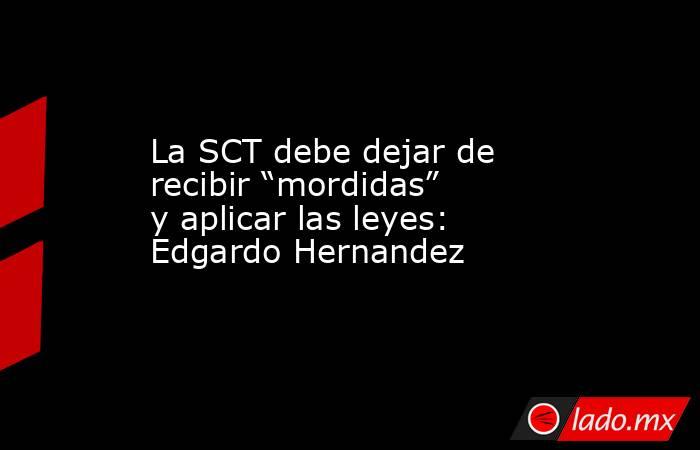 La SCT debe dejar de recibir “mordidas” y aplicar las leyes: Edgardo Hernandez. Noticias en tiempo real