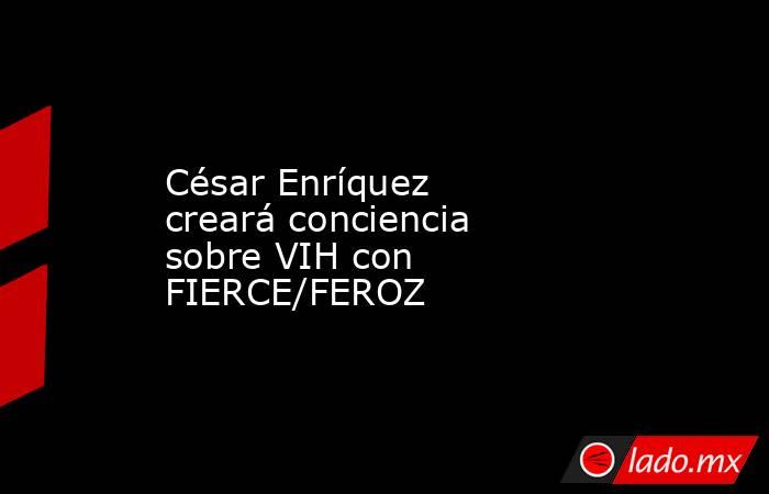 César Enríquez creará conciencia sobre VIH con FIERCE/FEROZ. Noticias en tiempo real