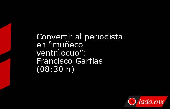 Convertir al periodista en “muñeco ventrílocuo”: Francisco Garfias (08:30 h). Noticias en tiempo real
