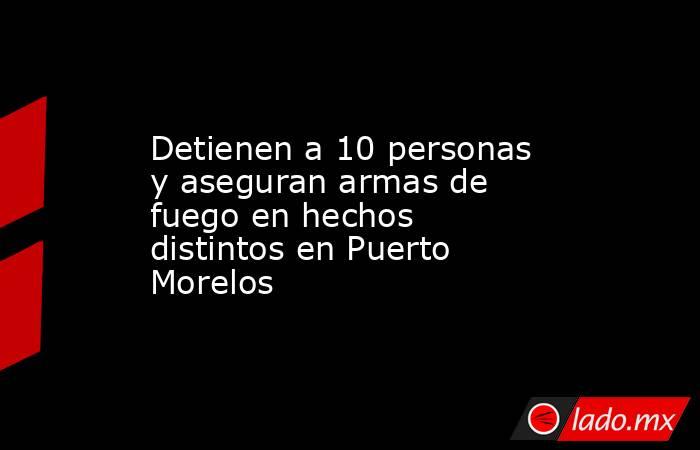 Detienen a 10 personas y aseguran armas de fuego en hechos distintos en Puerto Morelos. Noticias en tiempo real
