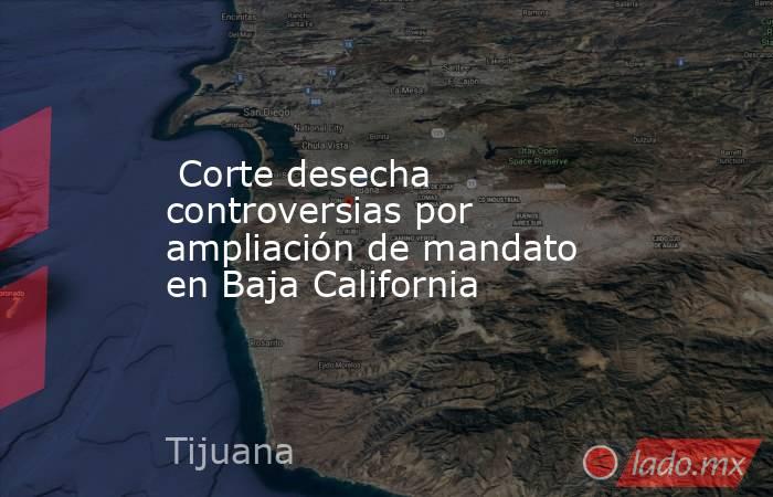  Corte desecha controversias por ampliación de mandato en Baja California. Noticias en tiempo real