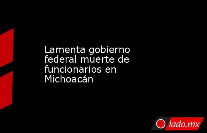Lamenta gobierno federal muerte de funcionarios en Michoacán. Noticias en tiempo real