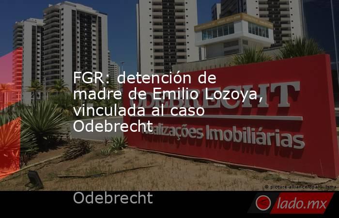 FGR: detención de madre de Emilio Lozoya, vinculada al caso Odebrecht. Noticias en tiempo real