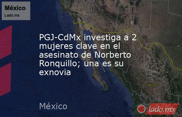 PGJ-CdMx investiga a 2 mujeres clave en el asesinato de Norberto Ronquillo; una es su exnovia. Noticias en tiempo real