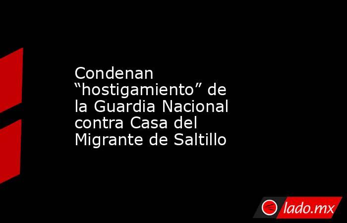 Condenan “hostigamiento” de la Guardia Nacional contra Casa del Migrante de Saltillo. Noticias en tiempo real