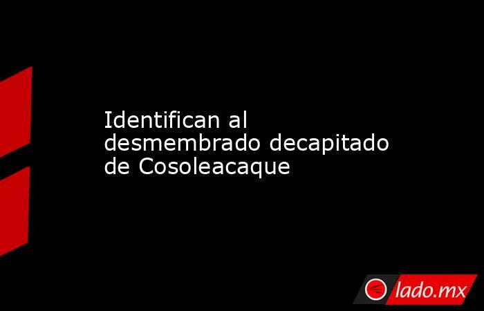 Identifican al desmembrado decapitado de Cosoleacaque. Noticias en tiempo real