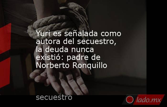Yuri es señalada como autora del secuestro, la deuda nunca existió: padre de Norberto Ronquillo. Noticias en tiempo real