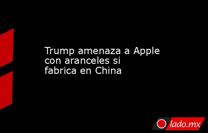 Trump amenaza a Apple con aranceles si fabrica en China. Noticias en tiempo real