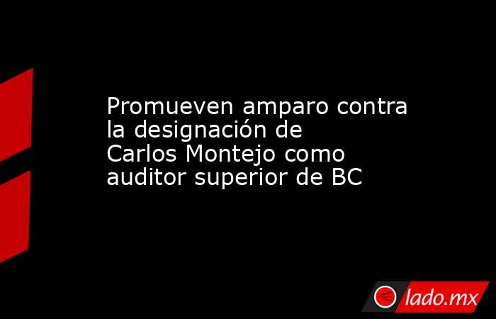 Promueven amparo contra la designación de Carlos Montejo como auditor superior de BC. Noticias en tiempo real