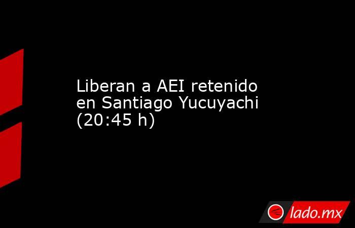 Liberan a AEI retenido en Santiago Yucuyachi (20:45 h)   . Noticias en tiempo real