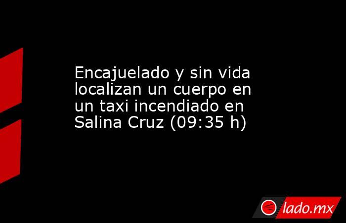Encajuelado y sin vida localizan un cuerpo en un taxi incendiado en Salina Cruz (09:35 h). Noticias en tiempo real