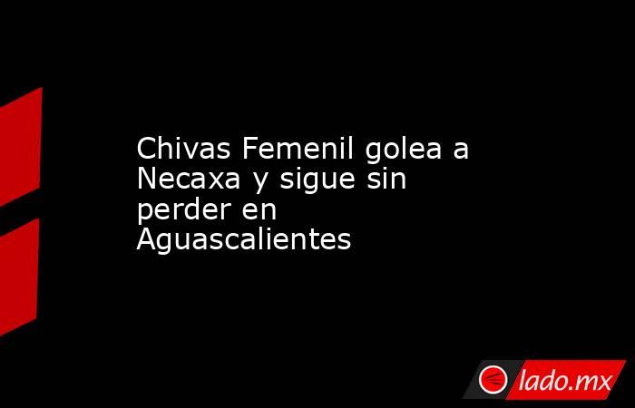 Chivas Femenil golea a Necaxa y sigue sin perder en Aguascalientes. Noticias en tiempo real