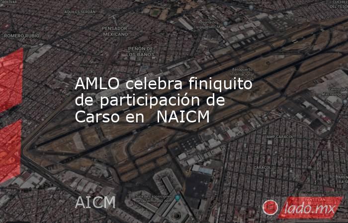 AMLO celebra finiquito de participación de Carso en  NAICM. Noticias en tiempo real