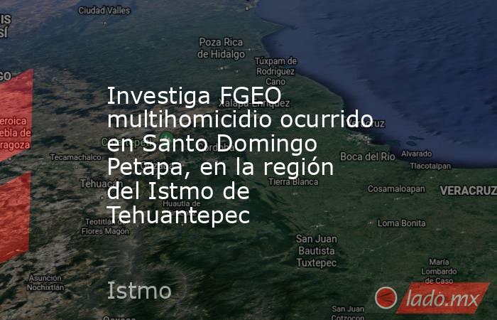 Investiga FGEO multihomicidio ocurrido en Santo Domingo    Petapa, en la región del Istmo de Tehuantepec. Noticias en tiempo real