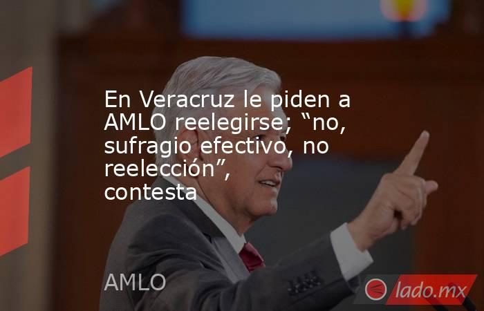 En Veracruz le piden a AMLO reelegirse; “no, sufragio efectivo, no reelección”, contesta. Noticias en tiempo real