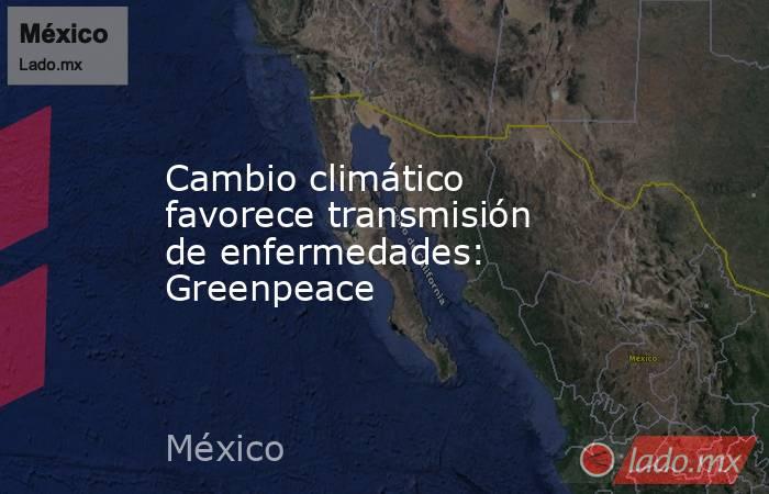Cambio climático favorece transmisión de enfermedades: Greenpeace. Noticias en tiempo real