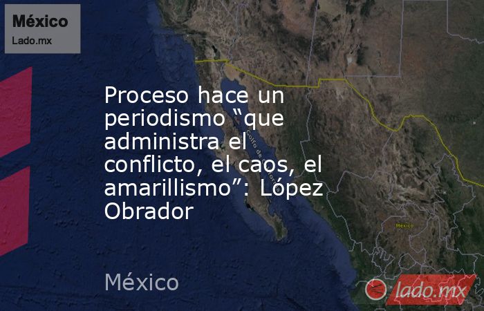 Proceso hace un periodismo “que administra el conflicto, el caos, el amarillismo”: López Obrador. Noticias en tiempo real
