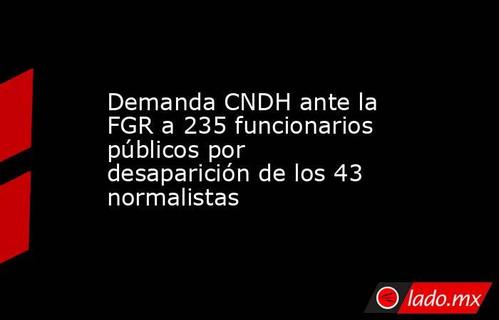 Demanda CNDH ante la FGR a 235 funcionarios públicos por desaparición de los 43 normalistas. Noticias en tiempo real