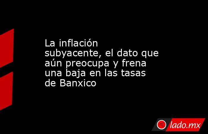 La inflación subyacente, el dato que aún preocupa y frena una baja en las tasas de Banxico. Noticias en tiempo real