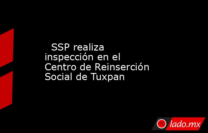   SSP realiza inspección en el Centro de Reinserción Social de Tuxpan. Noticias en tiempo real