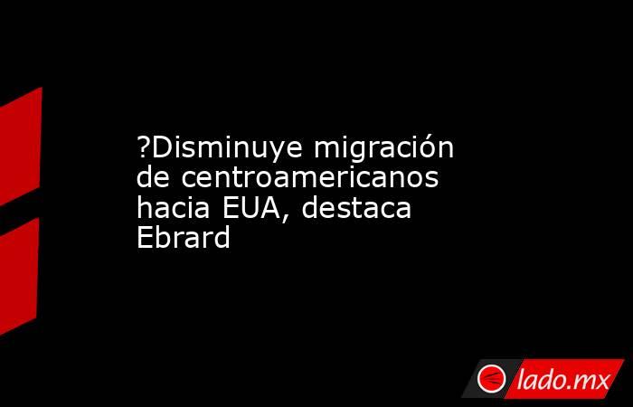 ?Disminuye migración de centroamericanos hacia EUA, destaca Ebrard. Noticias en tiempo real