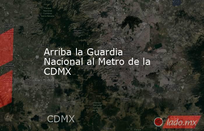 Arriba la Guardia Nacional al Metro de la CDMX. Noticias en tiempo real